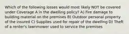 Which of the following losses would most likely NOT be covered under Coverage A in the dwelling policy? A) Fire damage to building material on the premises B) Outdoor personal property of the insured C) Supplies used for repair of the dwelling D) Theft of a renter's lawnmower used to service the premises