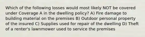 Which of the following losses would most likely NOT be covered under Coverage A in the dwelling policy? A) Fire damage to building material on the premises B) Outdoor personal property of the insured C) Supplies used for repair of the dwelling D) Theft of a renter's lawnmower used to service the premises