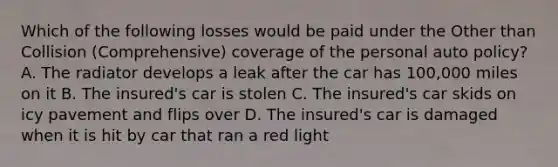 Which of the following losses would be paid under the Other than Collision (Comprehensive) coverage of the personal auto policy? A. The radiator develops a leak after the car has 100,000 miles on it B. The insured's car is stolen C. The insured's car skids on icy pavement and flips over D. The insured's car is damaged when it is hit by car that ran a red light