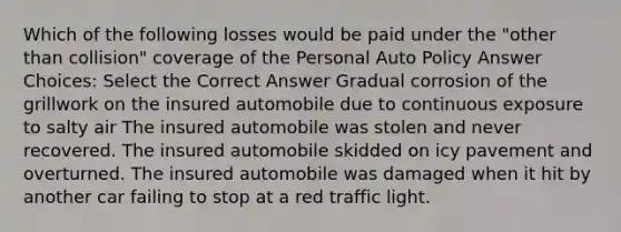 Which of the following losses would be paid under the "other than collision" coverage of the Personal Auto Policy Answer Choices: Select the Correct Answer Gradual corrosion of the grillwork on the insured automobile due to continuous exposure to salty air The insured automobile was stolen and never recovered. The insured automobile skidded on icy pavement and overturned. The insured automobile was damaged when it hit by another car failing to stop at a red traffic light.