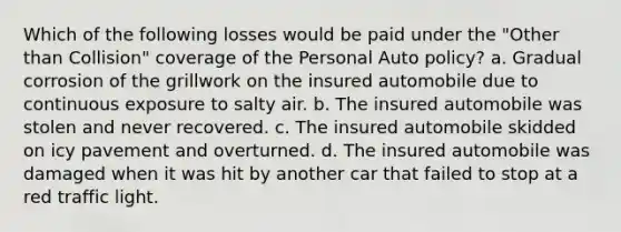 Which of the following losses would be paid under the "Other than Collision" coverage of the Personal Auto policy? a. Gradual corrosion of the grillwork on the insured automobile due to continuous exposure to salty air. b. The insured automobile was stolen and never recovered. c. The insured automobile skidded on icy pavement and overturned. d. The insured automobile was damaged when it was hit by another car that failed to stop at a red traffic light.