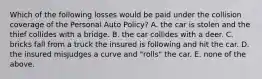 Which of the following losses would be paid under the collision coverage of the Personal Auto Policy? A. the car is stolen and the thief collides with a bridge. B. the car collides with a deer. C. bricks fall from a truck the insured is following and hit the car. D. the insured misjudges a curve and "rolls" the car. E. none of the above.