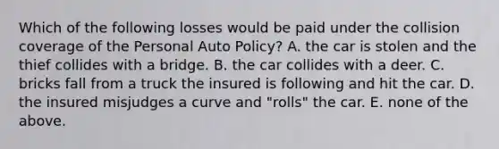 Which of the following losses would be paid under the collision coverage of the Personal Auto Policy? A. the car is stolen and the thief collides with a bridge. B. the car collides with a deer. C. bricks fall from a truck the insured is following and hit the car. D. the insured misjudges a curve and "rolls" the car. E. none of the above.