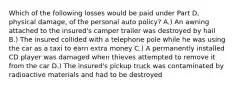 Which of the following losses would be paid under Part D, physical damage, of the personal auto policy? A.) An awning attached to the insured's camper trailer was destroyed by hail B.) The insured collided with a telephone pole while he was using the car as a taxi to earn extra money C.) A permanently installed CD player was damaged when thieves attempted to remove it from the car D.) The insured's pickup truck was contaminated by radioactive materials and had to be destroyed