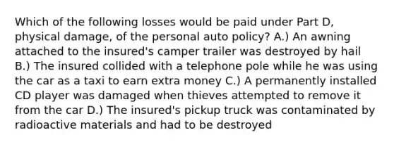 Which of the following losses would be paid under Part D, physical damage, of the personal auto policy? A.) An awning attached to the insured's camper trailer was destroyed by hail B.) The insured collided with a telephone pole while he was using the car as a taxi to earn extra money C.) A permanently installed CD player was damaged when thieves attempted to remove it from the car D.) The insured's pickup truck was contaminated by radioactive materials and had to be destroyed