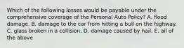 Which of the following losses would be payable under the comprehensive coverage of the Personal Auto Policy? A. flood damage. B. damage to the car from hitting a bull on the highway. C. glass broken in a collision. D. damage caused by hail. E. all of the above