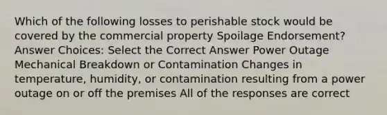 Which of the following losses to perishable stock would be covered by the commercial property Spoilage Endorsement? Answer Choices: Select the Correct Answer Power Outage Mechanical Breakdown or Contamination Changes in temperature, humidity, or contamination resulting from a power outage on or off the premises All of the responses are correct