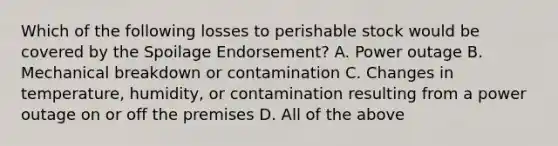 Which of the following losses to perishable stock would be covered by the Spoilage Endorsement? A. Power outage B. Mechanical breakdown or contamination C. Changes in temperature, humidity, or contamination resulting from a power outage on or off the premises D. All of the above