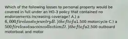 Which of the following losses to personal property would be covered in full under an HO-3 policy that contained no endorsements increasing coverage? A.) a 6,000 fire loss to jewelry B.) theft of a1,500 motorcycle C.) a 500 fire loss to a coin collection D.) theft of a2,500 outboard motorboat and motor