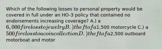 Which of the following losses to personal property would be covered in full under an HO-3 policy that contained no endorsements increasing coverage? A.) a 6,000 fire loss to jewelry B.) theft of a1,500 motorcycle C.) a 500 fire loss to a coin collection D.) theft of a2,500 outboard motorboat and motor