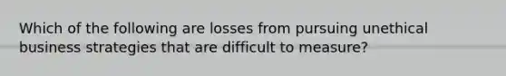 Which of the following are losses from pursuing unethical business strategies that are difficult to measure?