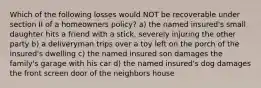 Which of the following losses would NOT be recoverable under section II of a homeowners policy? a) the named insured's small daughter hits a friend with a stick, severely injuring the other party b) a deliveryman trips over a toy left on the porch of the insured's dwelling c) the named insured son damages the family's garage with his car d) the named insured's dog damages the front screen door of the neighbors house