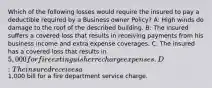 Which of the following losses would require the insured to pay a deductible required by a Business owner Policy? A: High winds do damage to the roof of the described building. B: The insured suffers a covered loss that results in receiving payments from his business income and extra expense coverages. C: The insured has a covered loss that results in 5,000 for fire extinguisher recharge expenses. D: The insured receives a1,000 bill for a fire department service charge.