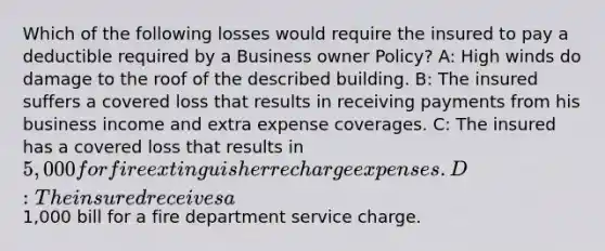 Which of the following losses would require the insured to pay a deductible required by a Business owner Policy? A: High winds do damage to the roof of the described building. B: The insured suffers a covered loss that results in receiving payments from his business income and extra expense coverages. C: The insured has a covered loss that results in 5,000 for fire extinguisher recharge expenses. D: The insured receives a1,000 bill for a fire department service charge.