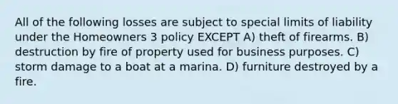 All of the following losses are subject to special limits of liability under the Homeowners 3 policy EXCEPT A) theft of firearms. B) destruction by fire of property used for business purposes. C) storm damage to a boat at a marina. D) furniture destroyed by a fire.