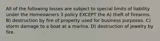 All of the following losses are subject to special limits of liability under the Homeowners 3 policy EXCEPT the A) theft of firearms. B) destruction by fire of property used for business purposes. C) storm damage to a boat at a marina. D) destruction of jewelry by fire.