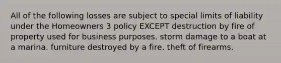 All of the following losses are subject to special limits of liability under the Homeowners 3 policy EXCEPT destruction by fire of property used for business purposes. storm damage to a boat at a marina. furniture destroyed by a fire. theft of firearms.