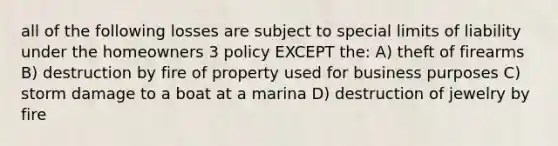 all of the following losses are subject to special limits of liability under the homeowners 3 policy EXCEPT the: A) theft of firearms B) destruction by fire of property used for business purposes C) storm damage to a boat at a marina D) destruction of jewelry by fire