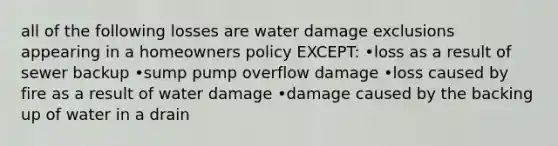 all of the following losses are water damage exclusions appearing in a homeowners policy EXCEPT: •loss as a result of sewer backup •sump pump overflow damage •loss caused by fire as a result of water damage •damage caused by the backing up of water in a drain