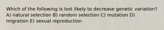 Which of the following is lost likely to decrease genetic variation? A) natural selection B) random selection C) mutation D) migration E) sexual reproduction