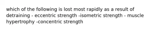 which of the following is lost most rapidly as a result of detraining - eccentric strength -isometric strength - muscle hypertrophy -concentric strength