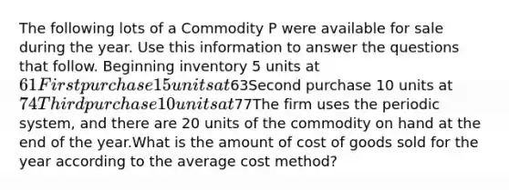 The following lots of a Commodity P were available for sale during the year. Use this information to answer the questions that follow. Beginning inventory 5 units at 61First purchase 15 units at63Second purchase 10 units at 74Third purchase 10 units at77The firm uses the periodic system, and there are 20 units of the commodity on hand at the end of the year.What is the amount of cost of goods sold for the year according to the average cost method?