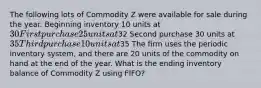 The following lots of Commodity Z were available for sale during the year. Beginning inventory 10 units at 30 First purchase 25 units at32 Second purchase 30 units at 35 Third purchase 10 units at35 The firm uses the periodic inventory system, and there are 20 units of the commodity on hand at the end of the year. What is the ending inventory balance of Commodity Z using FIFO?