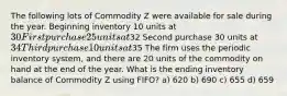 The following lots of Commodity Z were available for sale during the year. Beginning inventory 10 units at 30 First purchase 25 units at32 Second purchase 30 units at 34 Third purchase 10 units at35 The firm uses the periodic inventory system, and there are 20 units of the commodity on hand at the end of the year. What is the ending inventory balance of Commodity Z using FIFO? a) 620 b) 690 c) 655 d) 659