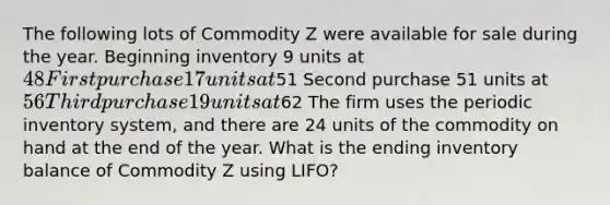 The following lots of Commodity Z were available for sale during the year. Beginning inventory 9 units at 48 First purchase 17 units at51 Second purchase 51 units at 56 Third purchase 19 units at62 The firm uses the periodic inventory system, and there are 24 units of the commodity on hand at the end of the year. What is the ending inventory balance of Commodity Z using LIFO?