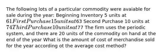 The following lots of a particular commodity were avaiable for sale during the year: Beginning Inventory 5 units at 61 First Purchase 15 units at63 Second Purchase 10 units at 74 Third Purchase 10 units at77 The firm uses the periodic system, and there are 20 units of the commodity on hand at the end of the year What is the amount of cost of merchandise sold for the year according ot the average cost method?