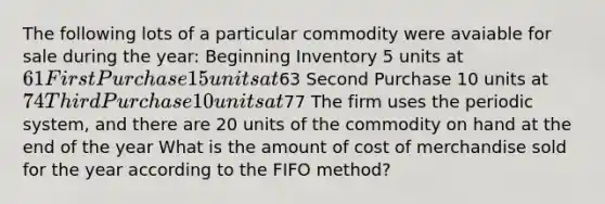 The following lots of a particular commodity were avaiable for sale during the year: Beginning Inventory 5 units at 61 First Purchase 15 units at63 Second Purchase 10 units at 74 Third Purchase 10 units at77 The firm uses the periodic system, and there are 20 units of the commodity on hand at the end of the year What is the amount of cost of merchandise sold for the year according to the FIFO method?