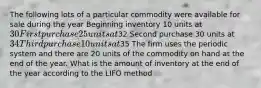 The following lots of a particular commodity were available for sale during the year Beginning inventory 10 units at 30 First purchase 25 units at32 Second purchase 30 units at 34 Third purchase 10 units at35 The firm uses the periodic system and there are 20 units of the commodity on hand at the end of the year. What is the amount of inventory at the end of the year according to the LIFO method