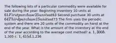 The following lots of a particular commodity were available for sale during the year: Beginning inventory 10 units at 61 First purchase 25 units at63 Second purchase 30 units at 64 Third purchase 15 units at73 The firm uses the periodic system and there are 20 units of the commodity on hand at the end of the year. What is the amount of the inventory at the end of the year according to the average cost method? a. 1,300 b.1,305 c. 1,415 d.1,236