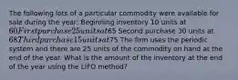 The following lots of a particular commodity were available for sale during the year: Beginning inventory 10 units at 60 First purchase 25 units at65 Second purchase 30 units at 68 Third purchase 15 units at75 The firm uses the periodic system and there are 25 units of the commodity on hand at the end of the year. What is the amount of the inventory at the end of the year using the LIFO method?