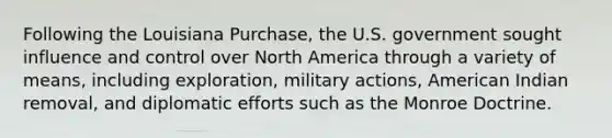 Following the Louisiana Purchase, the U.S. government sought influence and control over North America through a variety of means, including exploration, military actions, American Indian removal, and diplomatic efforts such as the Monroe Doctrine.