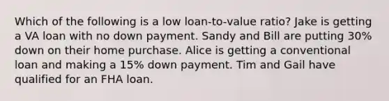 Which of the following is a low loan-to-value ratio? Jake is getting a VA loan with no down payment. Sandy and Bill are putting 30% down on their home purchase. Alice is getting a conventional loan and making a 15% down payment. Tim and Gail have qualified for an FHA loan.