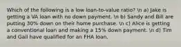 Which of the following is a low loan-to-value ratio? n a) Jake is getting a VA loan with no down payment. n b) Sandy and Bill are putting 30% down on their home purchase. n c) Alice is getting a conventional loan and making a 15% down payment. n d) Tim and Gail have qualified for an FHA loan.