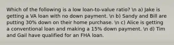 Which of the following is a low loan-to-value ratio? n a) Jake is getting a VA loan with no down payment. n b) Sandy and Bill are putting 30% down on their home purchase. n c) Alice is getting a conventional loan and making a 15% down payment. n d) Tim and Gail have qualified for an FHA loan.