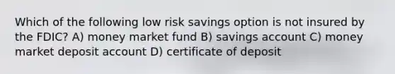 Which of the following low risk savings option is not insured by the FDIC? A) money market fund B) savings account C) money market deposit account D) certificate of deposit