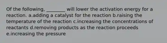 Of the following, ________ will lower the activation energy for a reaction. a.adding a catalyst for the reaction b.raising the temperature of the reaction c.increasing the concentrations of reactants d.removing products as the reaction proceeds e.increasing the pressure