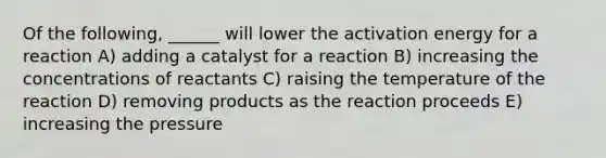 Of the following, ______ will lower the activation energy for a reaction A) adding a catalyst for a reaction B) increasing the concentrations of reactants C) raising the temperature of the reaction D) removing products as the reaction proceeds E) increasing the pressure