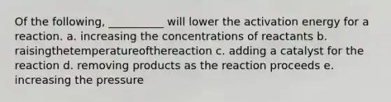 Of the following, __________ will lower the activation energy for a reaction. a. increasing the concentrations of reactants b. raisingthetemperatureofthereaction c. adding a catalyst for the reaction d. removing products as the reaction proceeds e. increasing the pressure