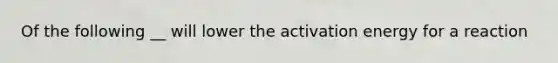 Of the following __ will lower the <a href='https://www.questionai.com/knowledge/k5H2w3K7Uj-activation-energy' class='anchor-knowledge'>activation energy</a> for a reaction