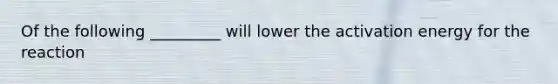 Of the following _________ will lower the activation energy for the reaction