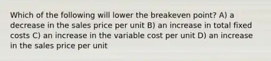 Which of the following will lower the breakeven point? A) a decrease in the sales price per unit B) an increase in total fixed costs C) an increase in the variable cost per unit D) an increase in the sales price per unit