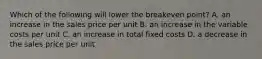 Which of the following will lower the breakeven​ point? A. an increase in the sales price per unit B. an increase in the variable costs per unit C. an increase in total fixed costs D. a decrease in the sales price per unit