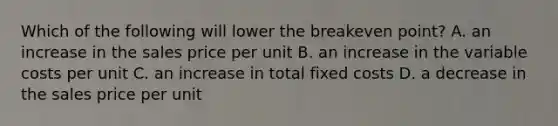 Which of the following will lower the breakeven​ point? A. an increase in the sales price per unit B. an increase in the variable costs per unit C. an increase in total fixed costs D. a decrease in the sales price per unit