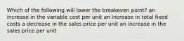 Which of the following will lower the breakeven point? an increase in the variable cost per unit an increase in total fixed costs a decrease in the sales price per unit an increase in the sales price per unit