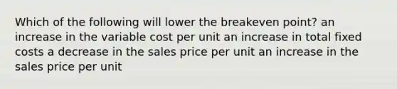 Which of the following will lower the breakeven point? an increase in the variable cost per unit an increase in total fixed costs a decrease in the sales price per unit an increase in the sales price per unit