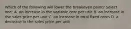 Which of the following will lower the breakeven point? Select one: A. an increase in the variable cost per unit B. an increase in the sales price per unit C. an increase in total fixed costs D. a decrease in the sales price per unit